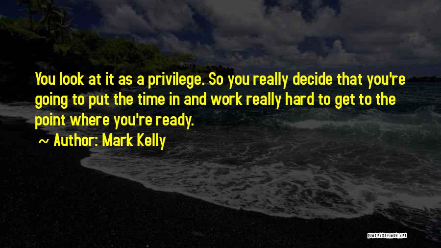 Mark Kelly Quotes: You Look At It As A Privilege. So You Really Decide That You're Going To Put The Time In And