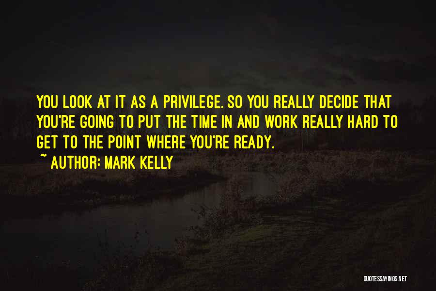 Mark Kelly Quotes: You Look At It As A Privilege. So You Really Decide That You're Going To Put The Time In And