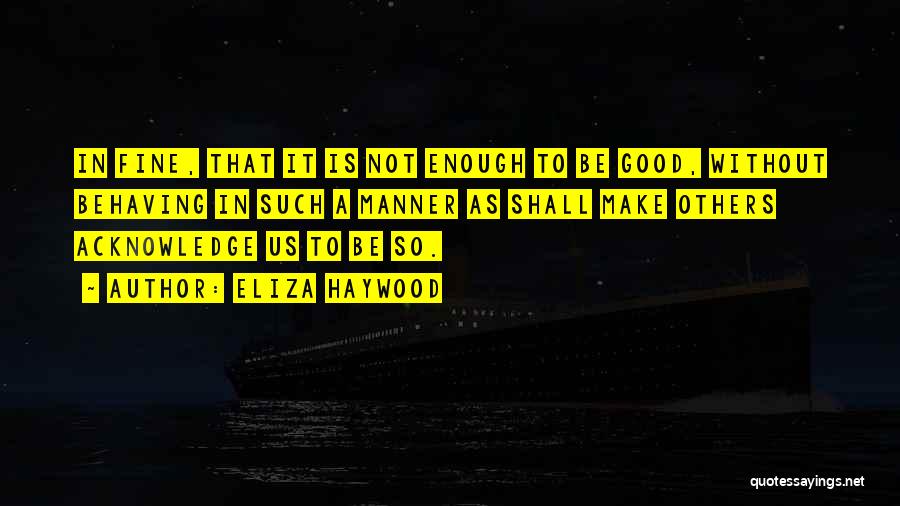 Eliza Haywood Quotes: In Fine, That It Is Not Enough To Be Good, Without Behaving In Such A Manner As Shall Make Others