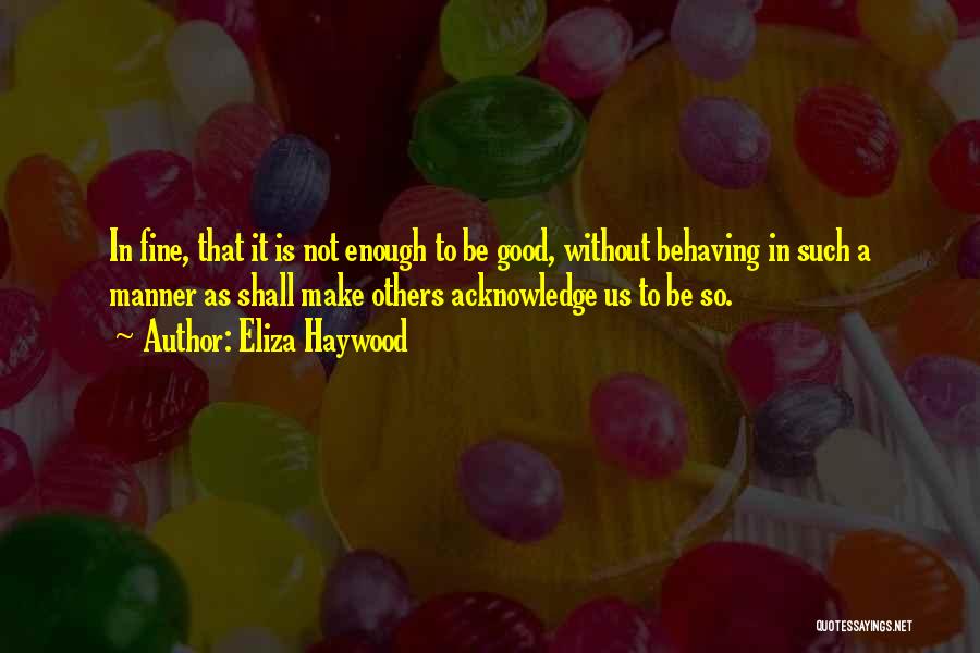 Eliza Haywood Quotes: In Fine, That It Is Not Enough To Be Good, Without Behaving In Such A Manner As Shall Make Others