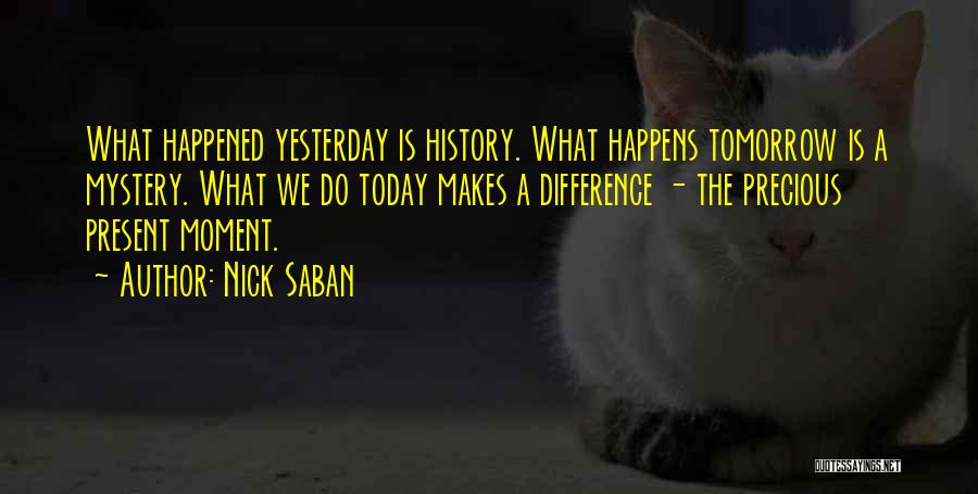 Nick Saban Quotes: What Happened Yesterday Is History. What Happens Tomorrow Is A Mystery. What We Do Today Makes A Difference - The