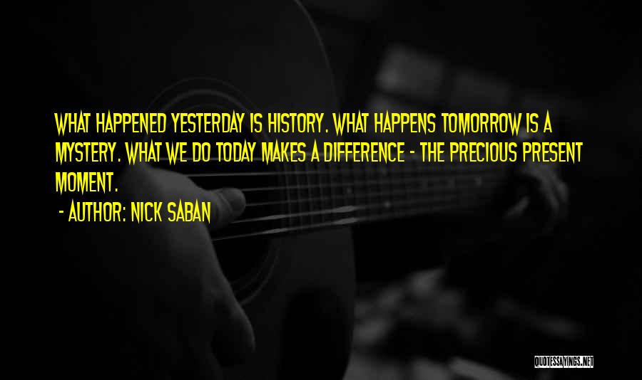 Nick Saban Quotes: What Happened Yesterday Is History. What Happens Tomorrow Is A Mystery. What We Do Today Makes A Difference - The