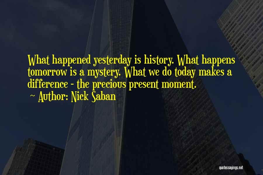 Nick Saban Quotes: What Happened Yesterday Is History. What Happens Tomorrow Is A Mystery. What We Do Today Makes A Difference - The