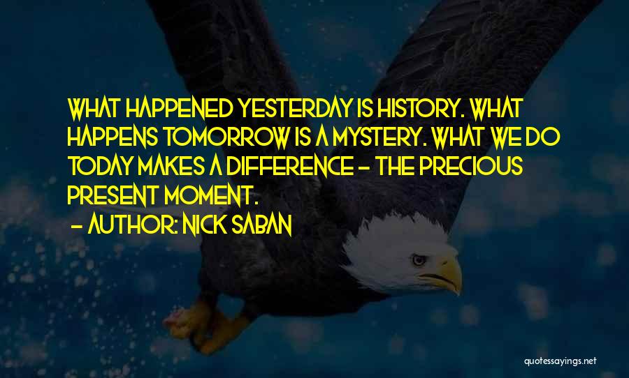 Nick Saban Quotes: What Happened Yesterday Is History. What Happens Tomorrow Is A Mystery. What We Do Today Makes A Difference - The