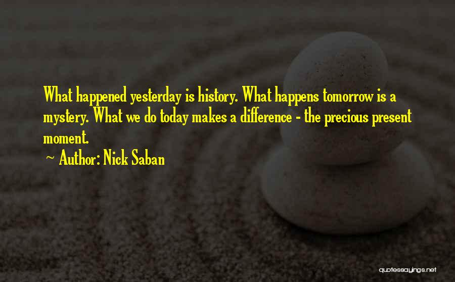 Nick Saban Quotes: What Happened Yesterday Is History. What Happens Tomorrow Is A Mystery. What We Do Today Makes A Difference - The