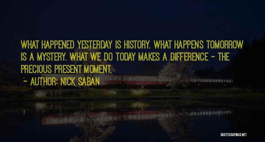 Nick Saban Quotes: What Happened Yesterday Is History. What Happens Tomorrow Is A Mystery. What We Do Today Makes A Difference - The
