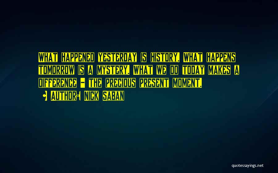 Nick Saban Quotes: What Happened Yesterday Is History. What Happens Tomorrow Is A Mystery. What We Do Today Makes A Difference - The