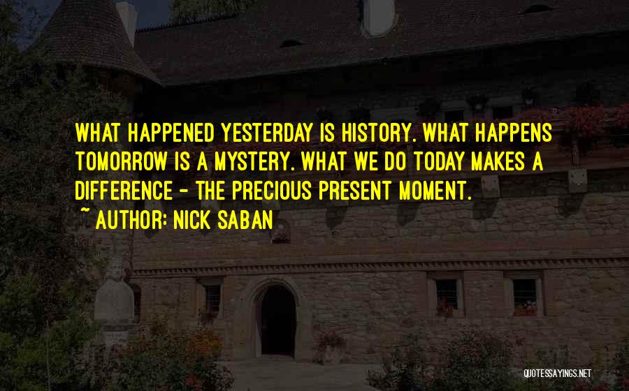 Nick Saban Quotes: What Happened Yesterday Is History. What Happens Tomorrow Is A Mystery. What We Do Today Makes A Difference - The