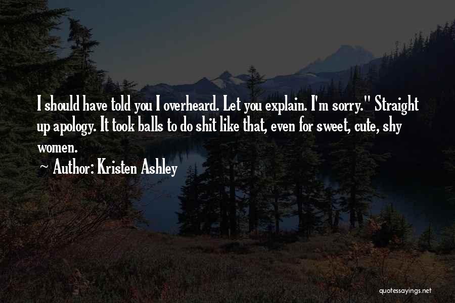 Kristen Ashley Quotes: I Should Have Told You I Overheard. Let You Explain. I'm Sorry. Straight Up Apology. It Took Balls To Do