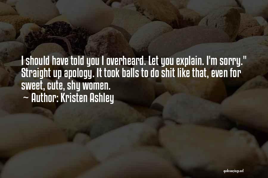 Kristen Ashley Quotes: I Should Have Told You I Overheard. Let You Explain. I'm Sorry. Straight Up Apology. It Took Balls To Do