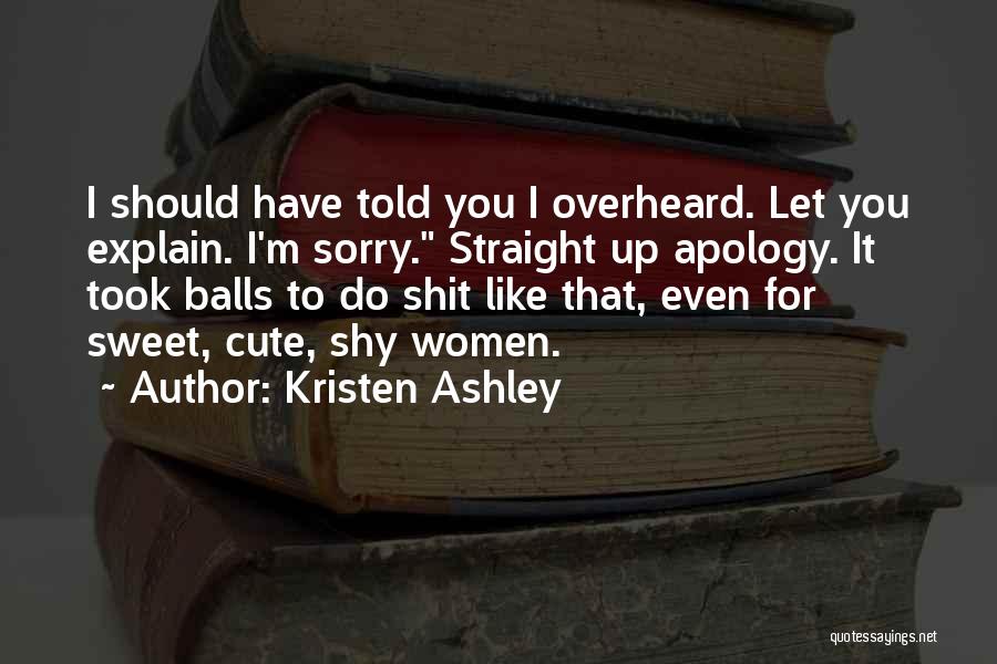 Kristen Ashley Quotes: I Should Have Told You I Overheard. Let You Explain. I'm Sorry. Straight Up Apology. It Took Balls To Do