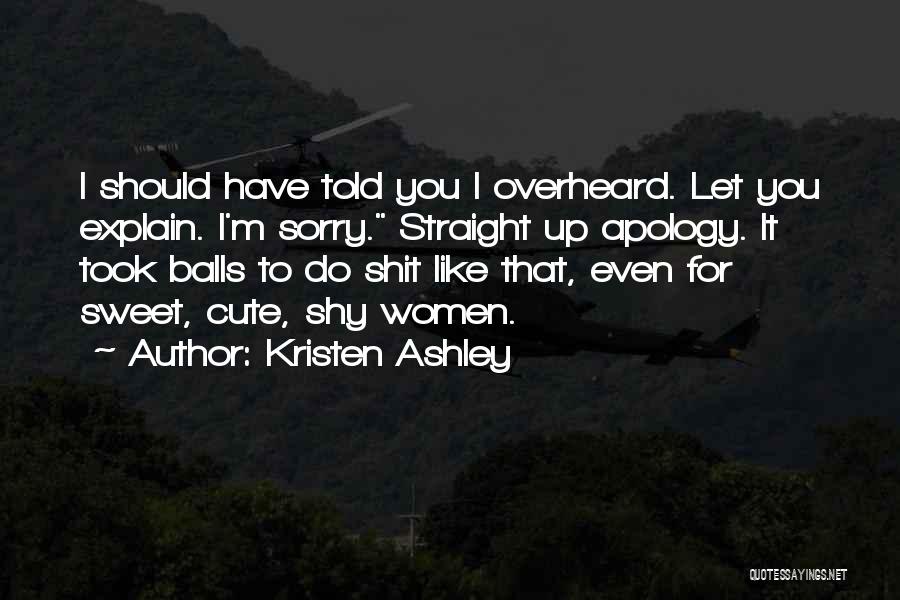 Kristen Ashley Quotes: I Should Have Told You I Overheard. Let You Explain. I'm Sorry. Straight Up Apology. It Took Balls To Do
