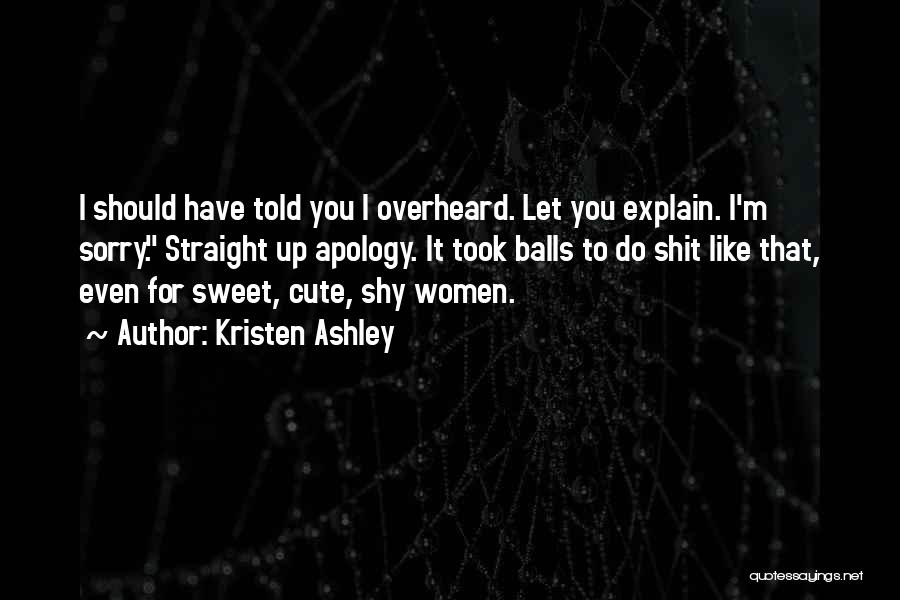 Kristen Ashley Quotes: I Should Have Told You I Overheard. Let You Explain. I'm Sorry. Straight Up Apology. It Took Balls To Do
