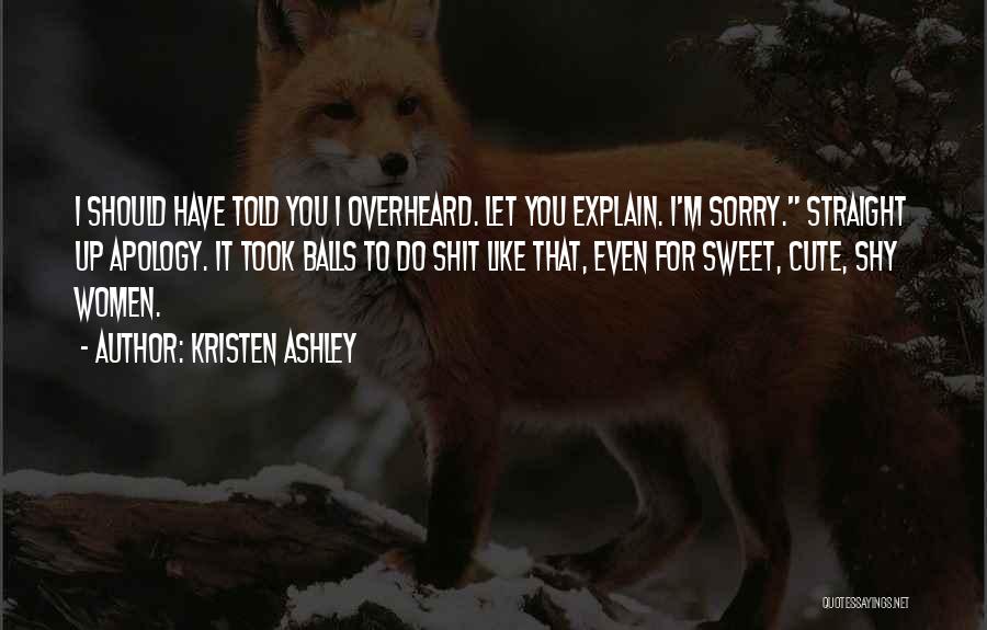 Kristen Ashley Quotes: I Should Have Told You I Overheard. Let You Explain. I'm Sorry. Straight Up Apology. It Took Balls To Do
