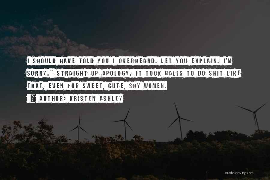 Kristen Ashley Quotes: I Should Have Told You I Overheard. Let You Explain. I'm Sorry. Straight Up Apology. It Took Balls To Do