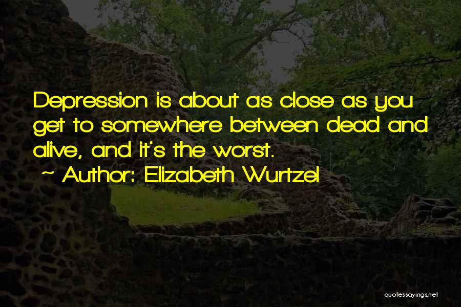Elizabeth Wurtzel Quotes: Depression Is About As Close As You Get To Somewhere Between Dead And Alive, And It's The Worst.