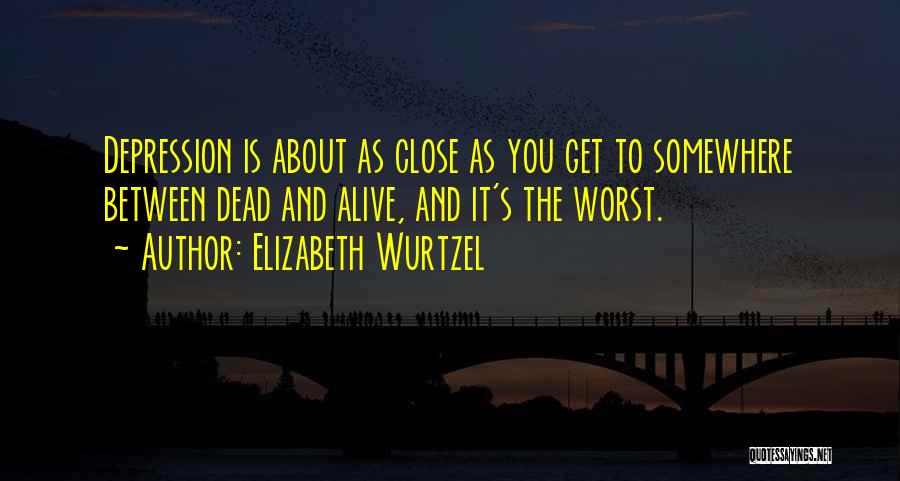 Elizabeth Wurtzel Quotes: Depression Is About As Close As You Get To Somewhere Between Dead And Alive, And It's The Worst.