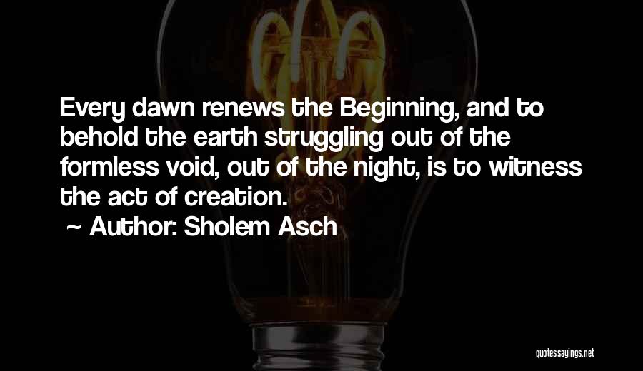 Sholem Asch Quotes: Every Dawn Renews The Beginning, And To Behold The Earth Struggling Out Of The Formless Void, Out Of The Night,