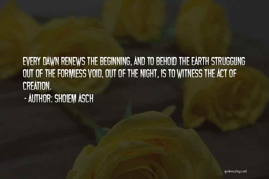 Sholem Asch Quotes: Every Dawn Renews The Beginning, And To Behold The Earth Struggling Out Of The Formless Void, Out Of The Night,