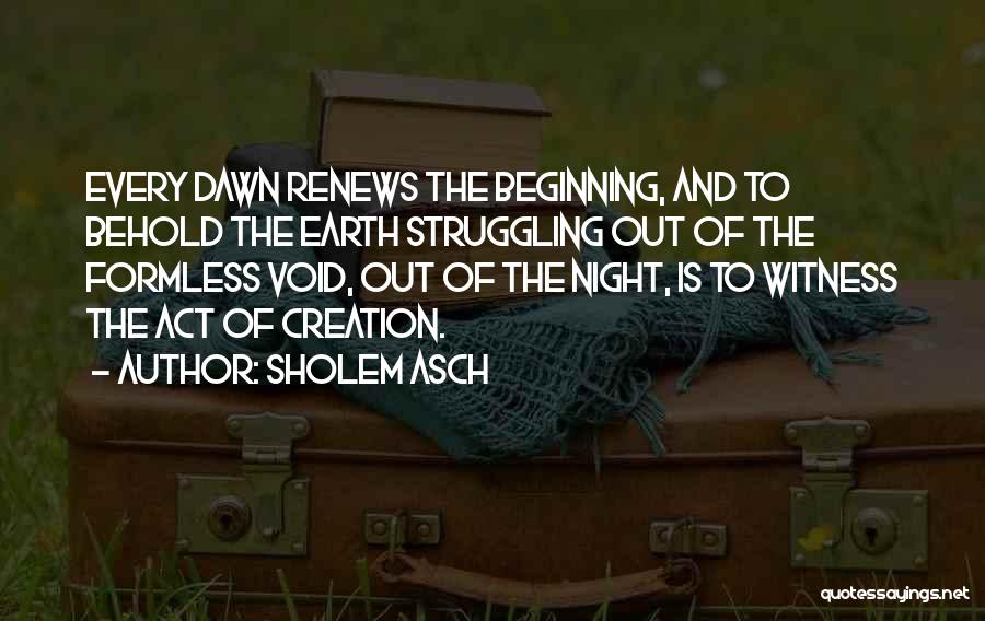 Sholem Asch Quotes: Every Dawn Renews The Beginning, And To Behold The Earth Struggling Out Of The Formless Void, Out Of The Night,