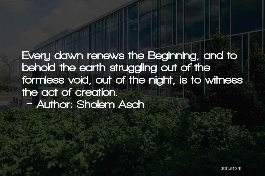 Sholem Asch Quotes: Every Dawn Renews The Beginning, And To Behold The Earth Struggling Out Of The Formless Void, Out Of The Night,