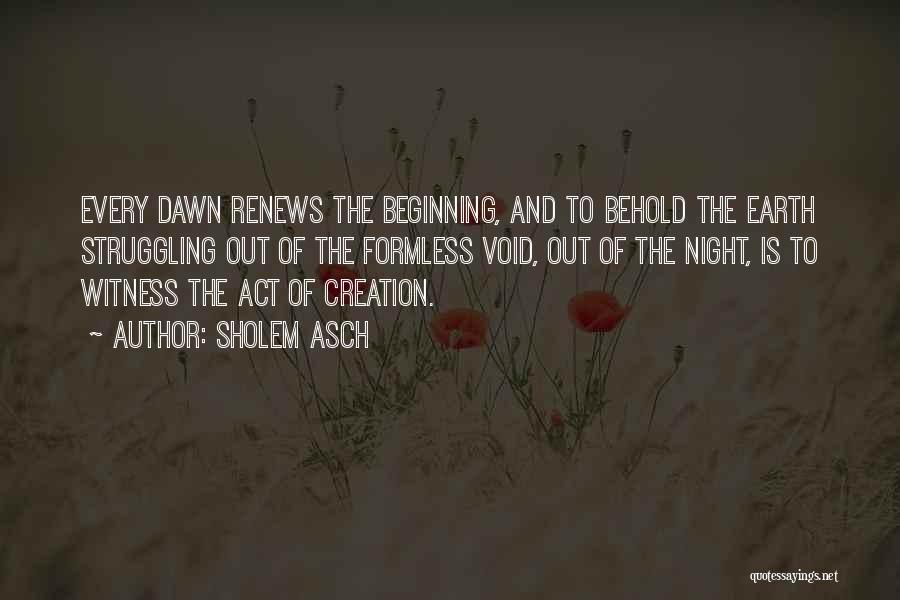 Sholem Asch Quotes: Every Dawn Renews The Beginning, And To Behold The Earth Struggling Out Of The Formless Void, Out Of The Night,