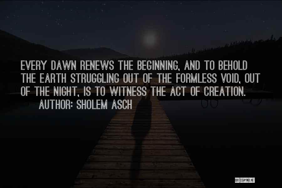 Sholem Asch Quotes: Every Dawn Renews The Beginning, And To Behold The Earth Struggling Out Of The Formless Void, Out Of The Night,