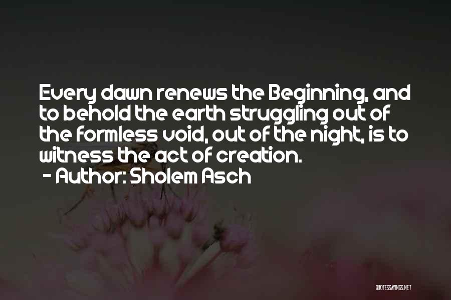 Sholem Asch Quotes: Every Dawn Renews The Beginning, And To Behold The Earth Struggling Out Of The Formless Void, Out Of The Night,