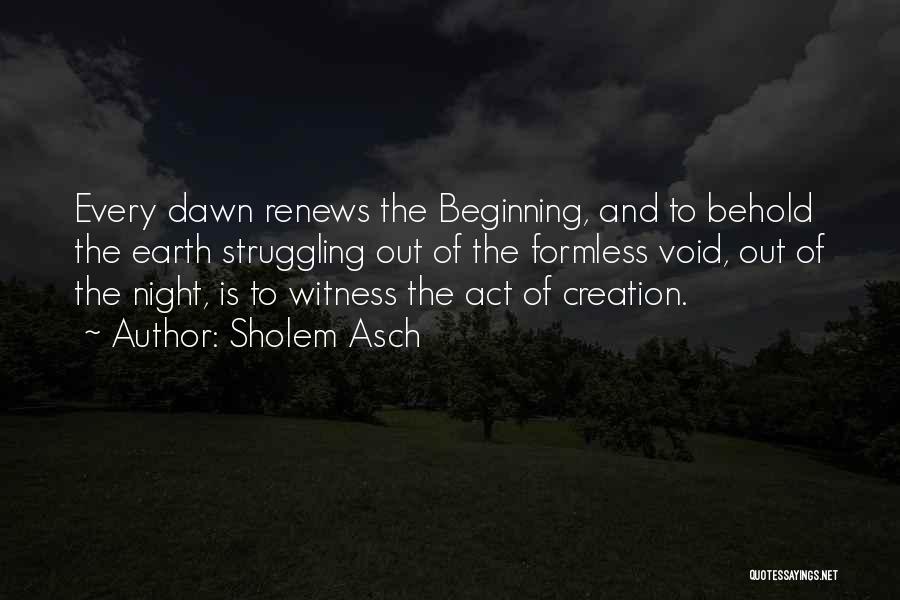 Sholem Asch Quotes: Every Dawn Renews The Beginning, And To Behold The Earth Struggling Out Of The Formless Void, Out Of The Night,