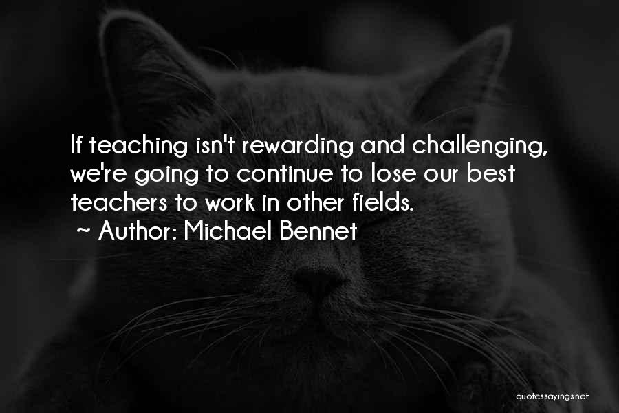 Michael Bennet Quotes: If Teaching Isn't Rewarding And Challenging, We're Going To Continue To Lose Our Best Teachers To Work In Other Fields.