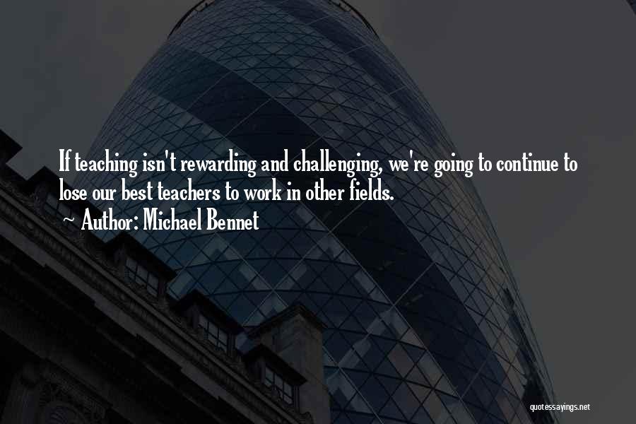 Michael Bennet Quotes: If Teaching Isn't Rewarding And Challenging, We're Going To Continue To Lose Our Best Teachers To Work In Other Fields.