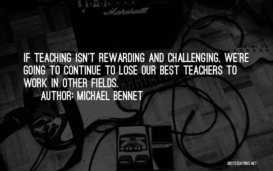 Michael Bennet Quotes: If Teaching Isn't Rewarding And Challenging, We're Going To Continue To Lose Our Best Teachers To Work In Other Fields.