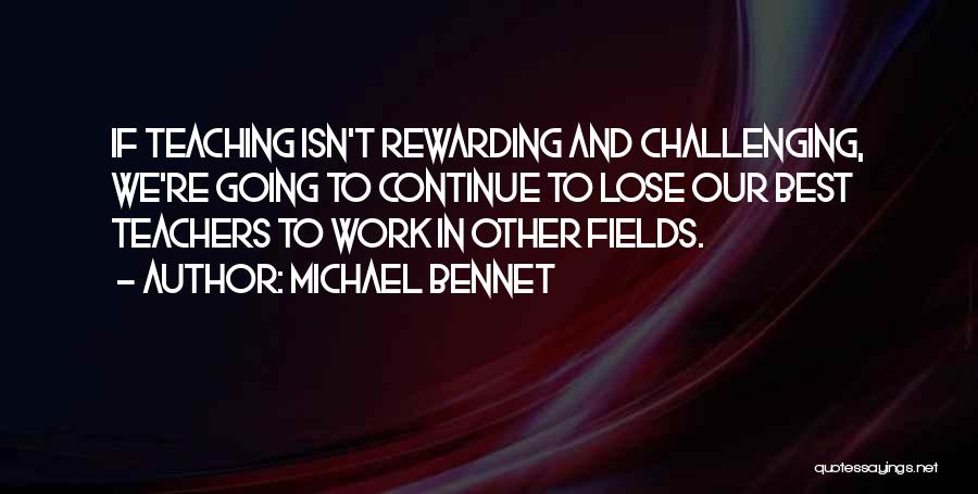 Michael Bennet Quotes: If Teaching Isn't Rewarding And Challenging, We're Going To Continue To Lose Our Best Teachers To Work In Other Fields.