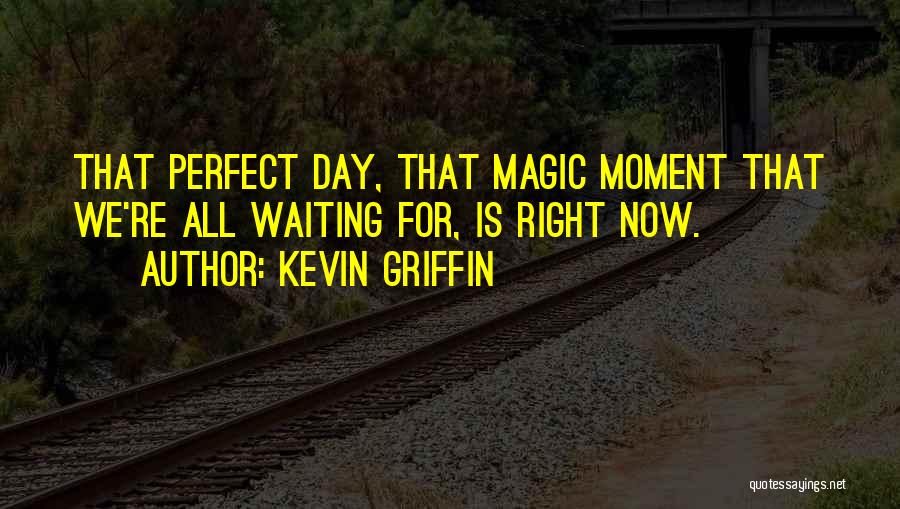 Kevin Griffin Quotes: That Perfect Day, That Magic Moment That We're All Waiting For, Is Right Now.