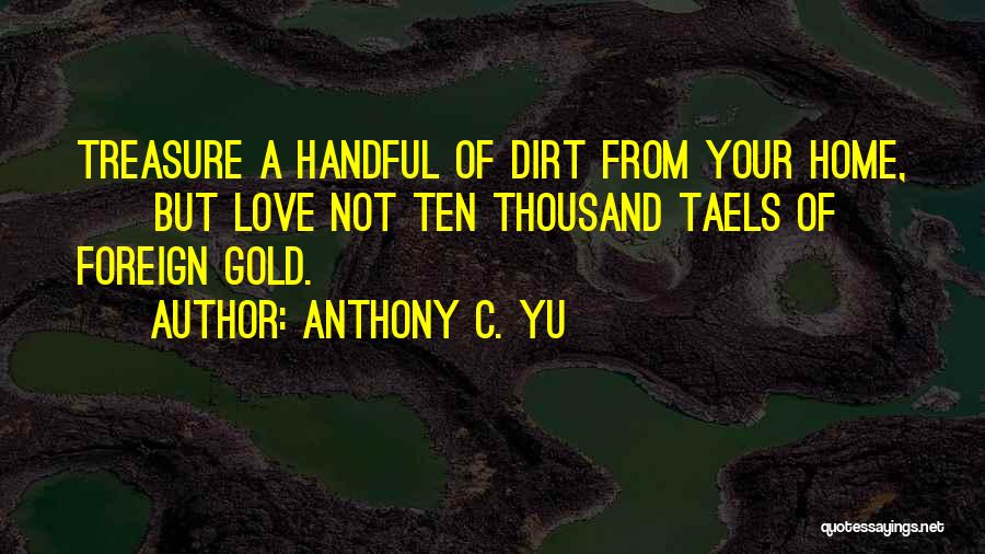 Anthony C. Yu Quotes: Treasure A Handful Of Dirt From Your Home, But Love Not Ten Thousand Taels Of Foreign Gold.