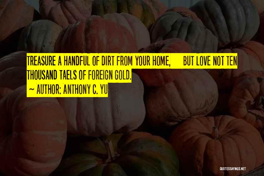 Anthony C. Yu Quotes: Treasure A Handful Of Dirt From Your Home, But Love Not Ten Thousand Taels Of Foreign Gold.