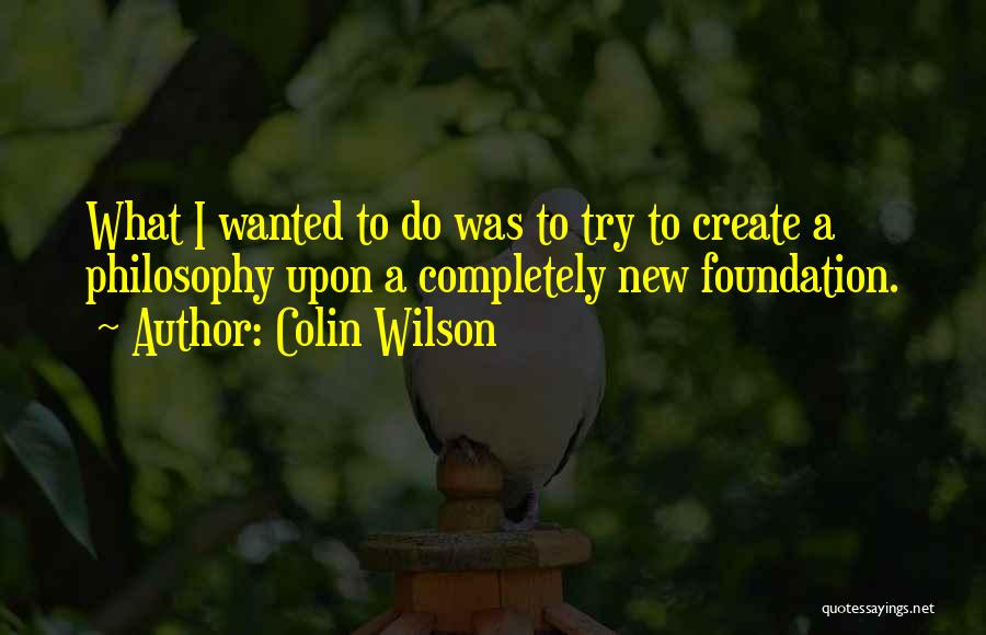 Colin Wilson Quotes: What I Wanted To Do Was To Try To Create A Philosophy Upon A Completely New Foundation.