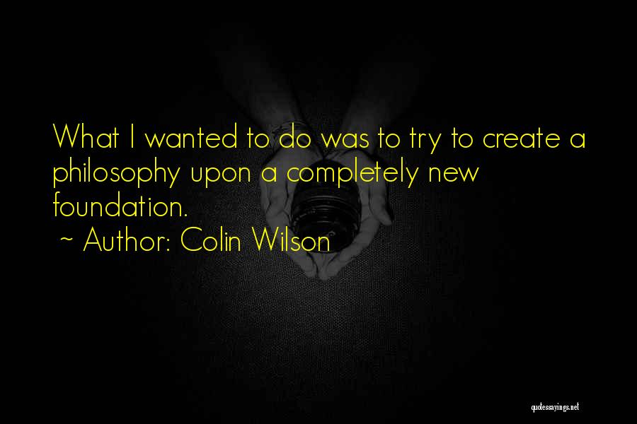 Colin Wilson Quotes: What I Wanted To Do Was To Try To Create A Philosophy Upon A Completely New Foundation.