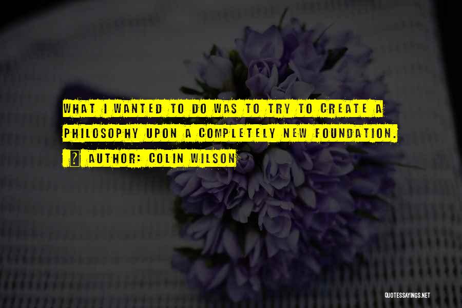 Colin Wilson Quotes: What I Wanted To Do Was To Try To Create A Philosophy Upon A Completely New Foundation.