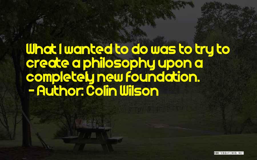 Colin Wilson Quotes: What I Wanted To Do Was To Try To Create A Philosophy Upon A Completely New Foundation.