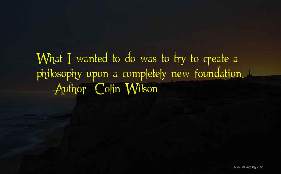 Colin Wilson Quotes: What I Wanted To Do Was To Try To Create A Philosophy Upon A Completely New Foundation.