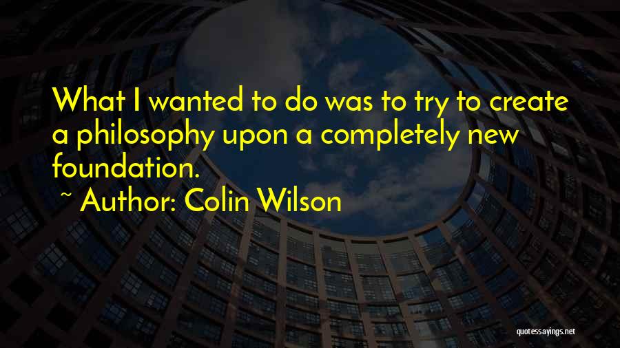 Colin Wilson Quotes: What I Wanted To Do Was To Try To Create A Philosophy Upon A Completely New Foundation.