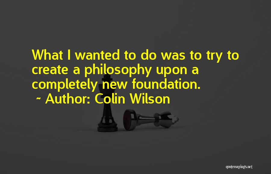 Colin Wilson Quotes: What I Wanted To Do Was To Try To Create A Philosophy Upon A Completely New Foundation.