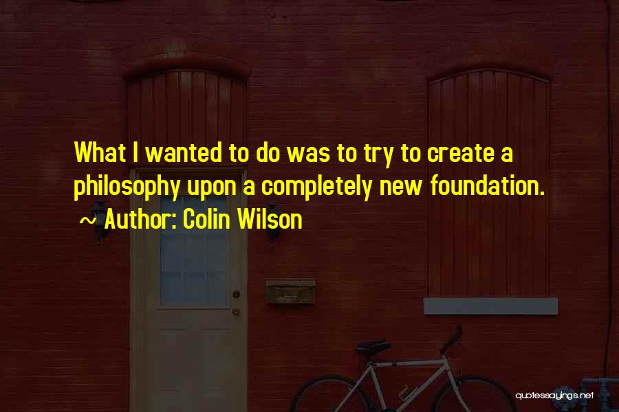 Colin Wilson Quotes: What I Wanted To Do Was To Try To Create A Philosophy Upon A Completely New Foundation.