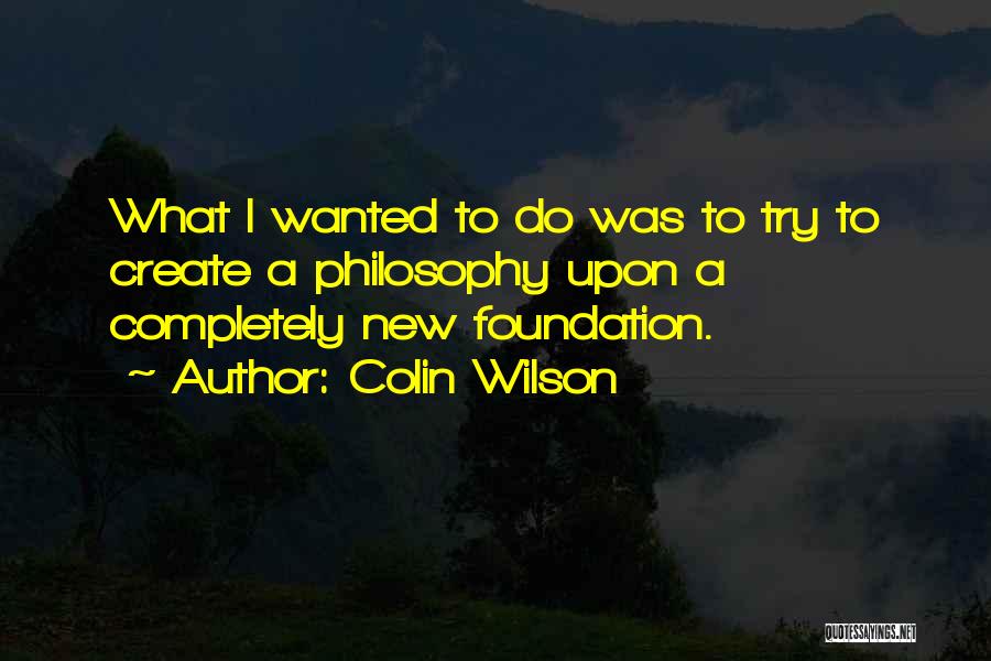 Colin Wilson Quotes: What I Wanted To Do Was To Try To Create A Philosophy Upon A Completely New Foundation.