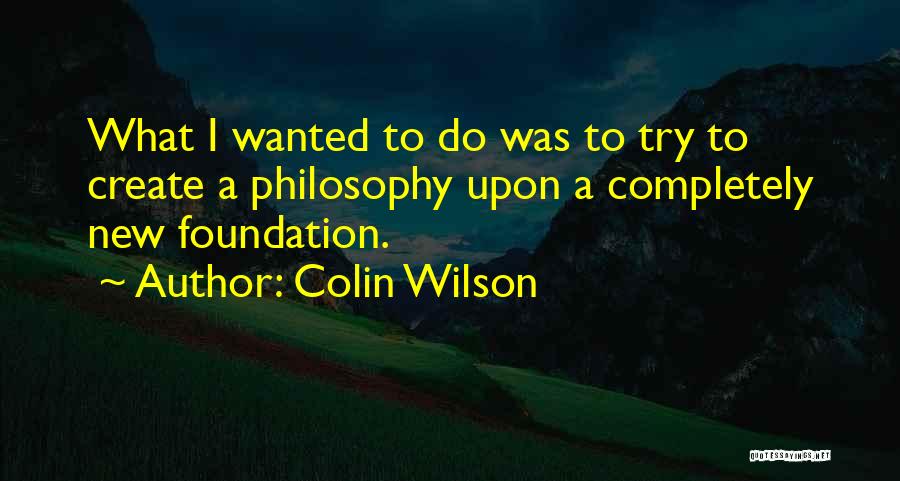 Colin Wilson Quotes: What I Wanted To Do Was To Try To Create A Philosophy Upon A Completely New Foundation.