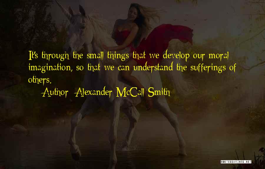 Alexander McCall Smith Quotes: It's Through The Small Things That We Develop Our Moral Imagination, So That We Can Understand The Sufferings Of Others.