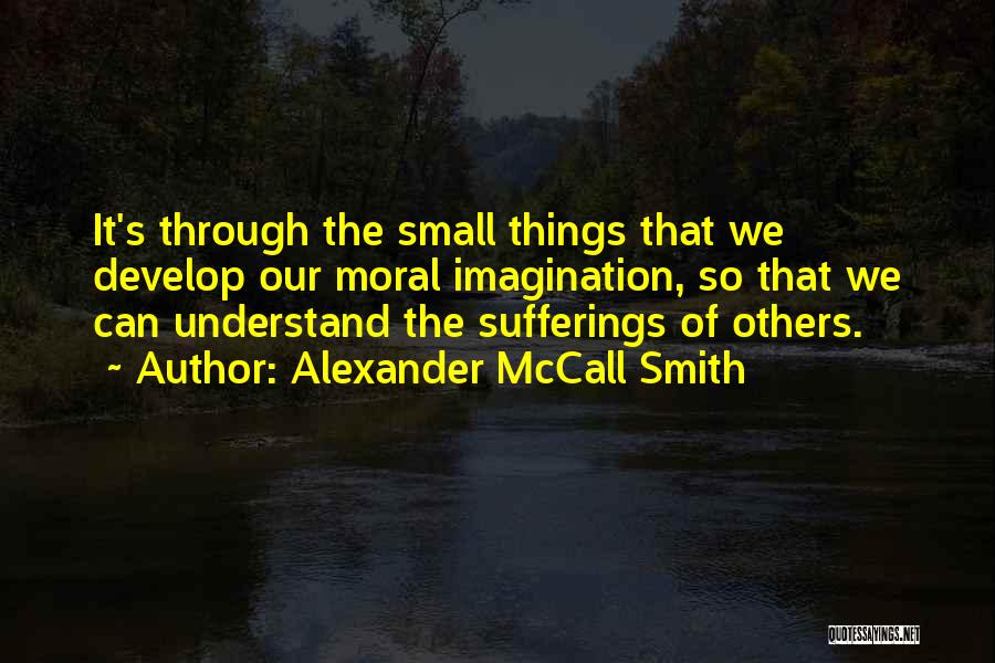 Alexander McCall Smith Quotes: It's Through The Small Things That We Develop Our Moral Imagination, So That We Can Understand The Sufferings Of Others.