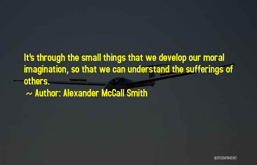 Alexander McCall Smith Quotes: It's Through The Small Things That We Develop Our Moral Imagination, So That We Can Understand The Sufferings Of Others.