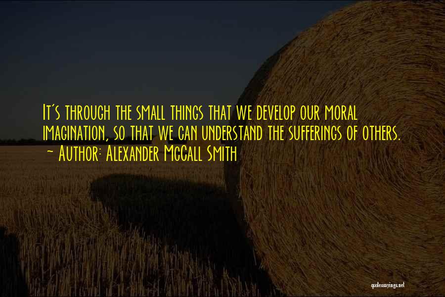 Alexander McCall Smith Quotes: It's Through The Small Things That We Develop Our Moral Imagination, So That We Can Understand The Sufferings Of Others.